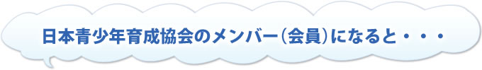 日本青少年育成協会のメンバー(会員)になると…