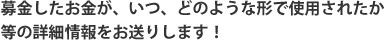 募金したお金が、いつ、どのような形で使用されたか等の詳細情報をお送りします！