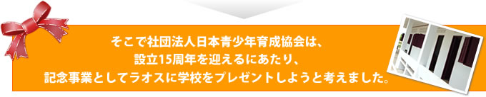 そこで社団法人日本青少年育成協会は、設立15周年を迎えるにあたり、記念事業としてラオスに学校をプレゼントしようと考えました。